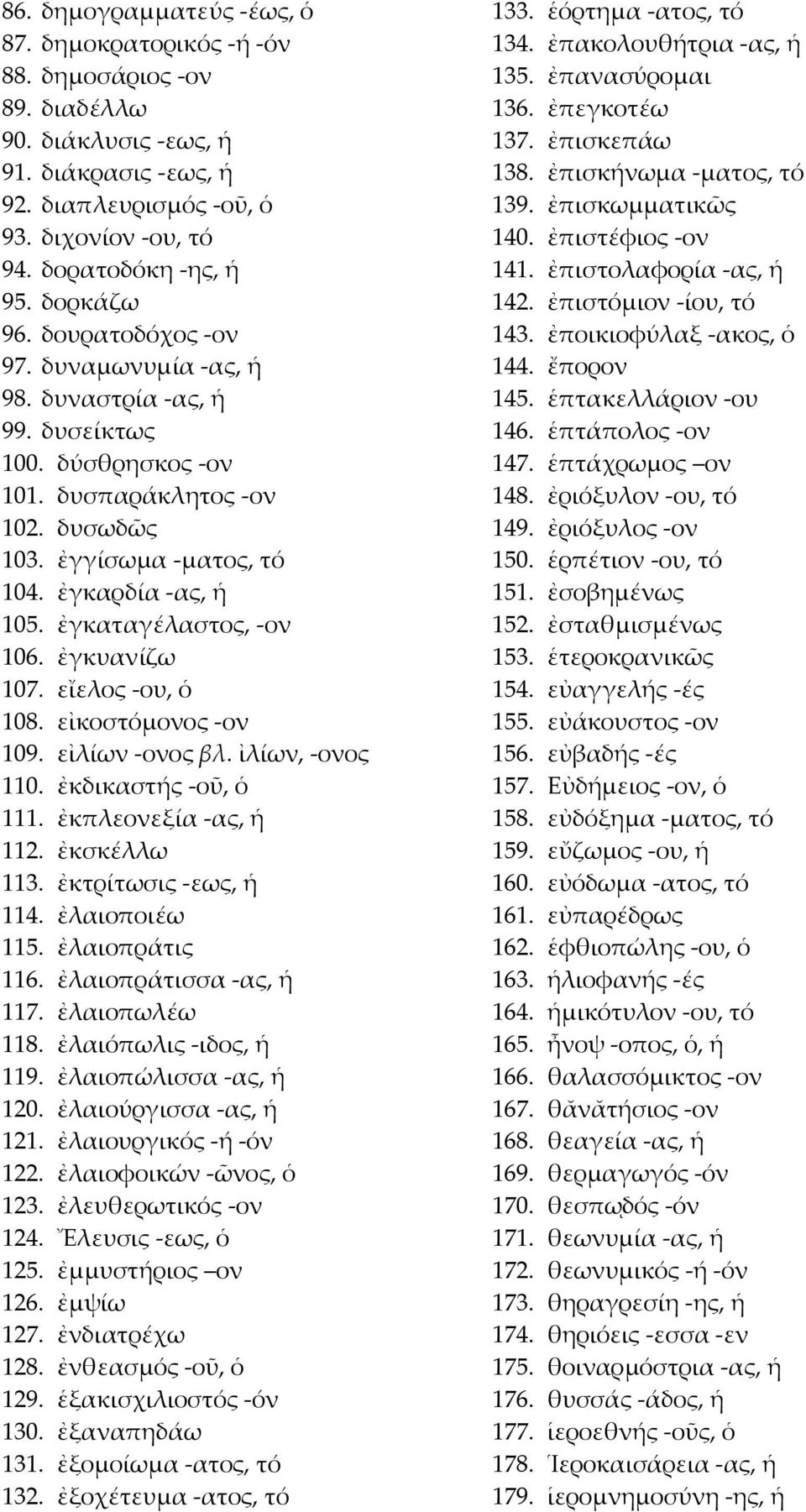 ἐγκαταγέλαστος, -ον 106. ἐγκυανίζω 107. εἴελος -ου, ὁ 108. εἰκοστόμονος -ον 109. εἰλίων -ονος βλ. ἰλίων, -ονος 110. ἐκδικαστής -οῦ, ὁ 111. ἐκπλεονεξία -ας, ἡ 112. ἐκσκέλλω 113. ἐκτρίτωσις -εως, ἡ 114.