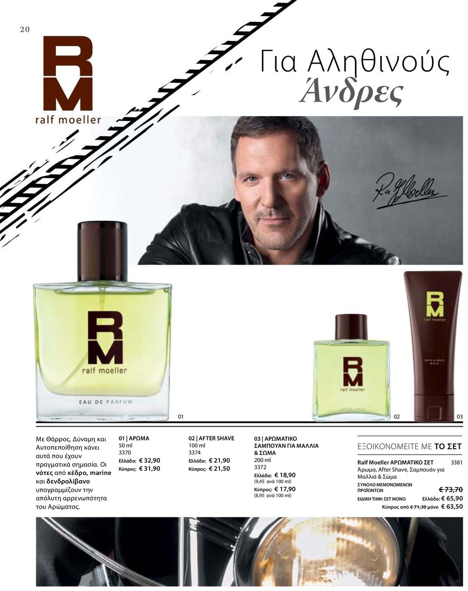 01 AΡΩΜΑ 50 ml 3370 Ελλάδα: 32,90 Κύπρος: 31,90 02 AFTER SHAVE 100 ml 3374 Ελλάδα: 21,90 Κύπρος: 21,50 03 ΑΡΩΜΑΤΙΚΟ ΣΑΜΠΟΥΑΝ ΓΙΑ ΜΑΛΛΙΑ & ΣΩΜΑ 3372