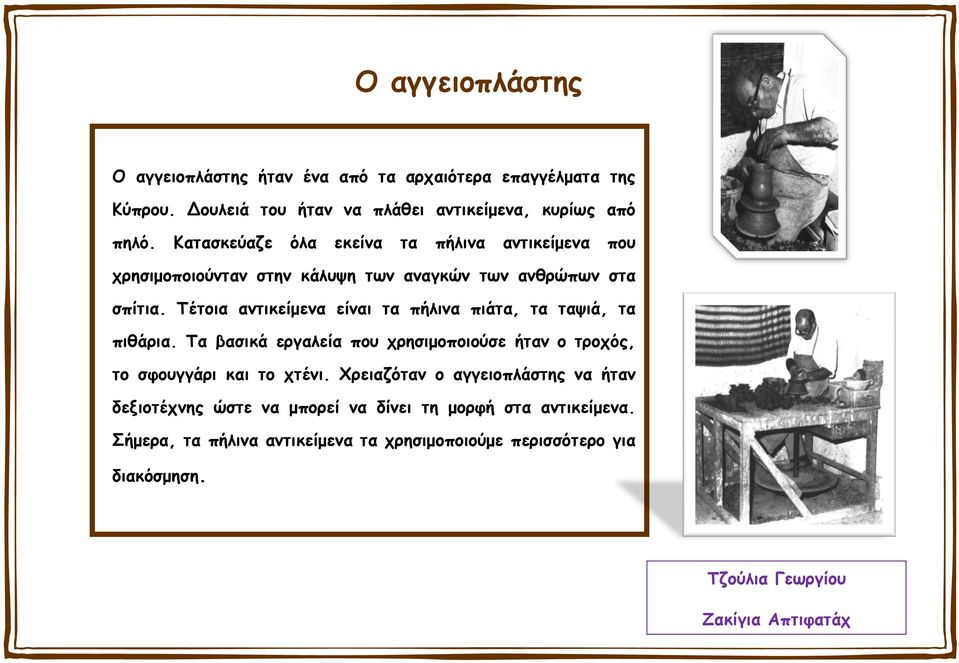 Τέτοια αντικείμενα είναι τα πήλινα πιάτα, τα ταψιά, τα πιθάρια. Τα βασικά εργαλεία που χρησιμοποιούσε ήταν ο τροχός, το σφουγγάρι και το χτένι.