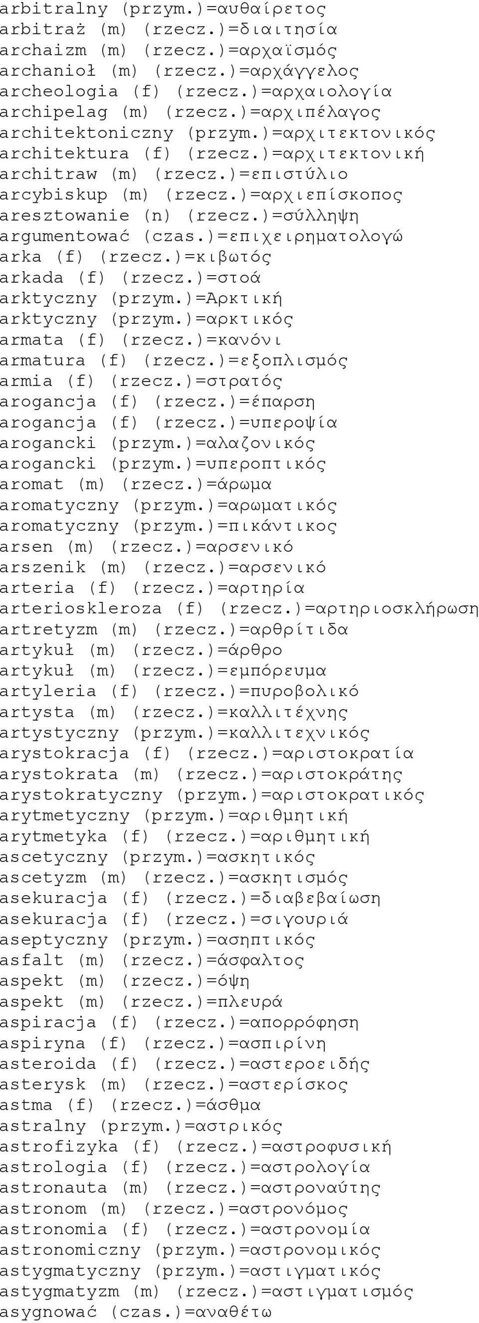)=σύλληψη argumentować (czas.)=επιχειρηματολογώ arka (f) (rzecz.)=κιβωτός arkada (f) (rzecz.)=στοά arktyczny (przym.)=αρκτική arktyczny (przym.)=αρκτικός armata (f) (rzecz.