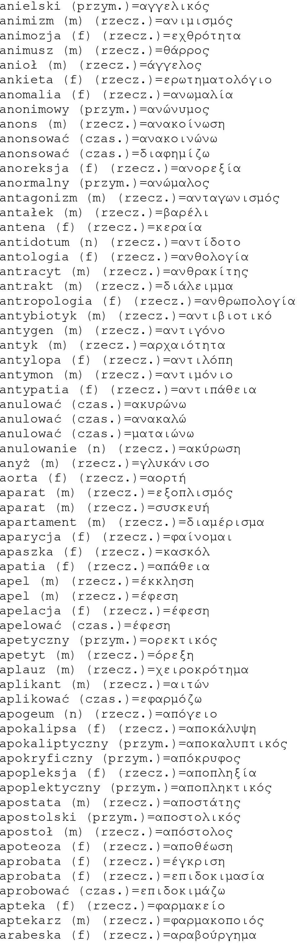 )=ανορεξία anormalny (przym.)=ανώμαλος antagonizm (m) (rzecz.)=ανταγωνισμός antałek (m) (rzecz.)=βαρέλι antena (f) (rzecz.)=κεραία antidotum (n) (rzecz.)=αντίδοτο antologia (f) (rzecz.