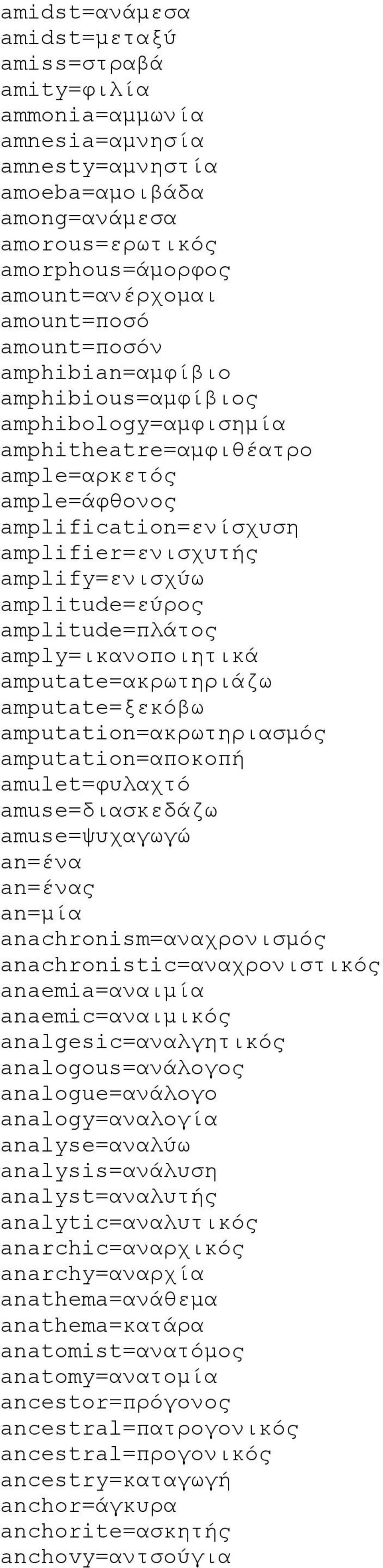 amplitude=πλάτος amply=ικανοποιητικά amputate=ακρωτηριάζω amputate=ξεκόβω amputation=ακρωτηριασμός amputation=αποκοπή amulet=φυλαχτό amuse=διασκεδάζω amuse=ψυχαγωγώ an=ένα an=ένας an=μία
