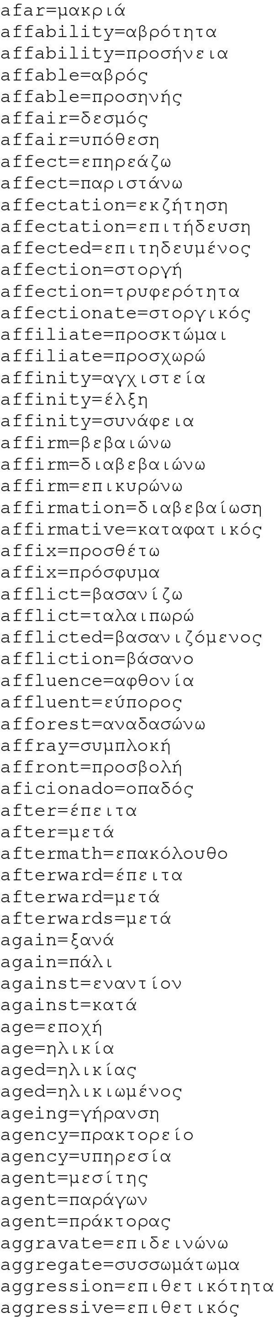 affirm=διαβεβαιώνω affirm=επικυρώνω affirmation=διαβεβαίωση affirmative=καταφατικός affix=προσθέτω affix=πρόσφυμα afflict=βασανίζω afflict=ταλαιπωρώ afflicted=βασανιζόμενος affliction=βάσανο