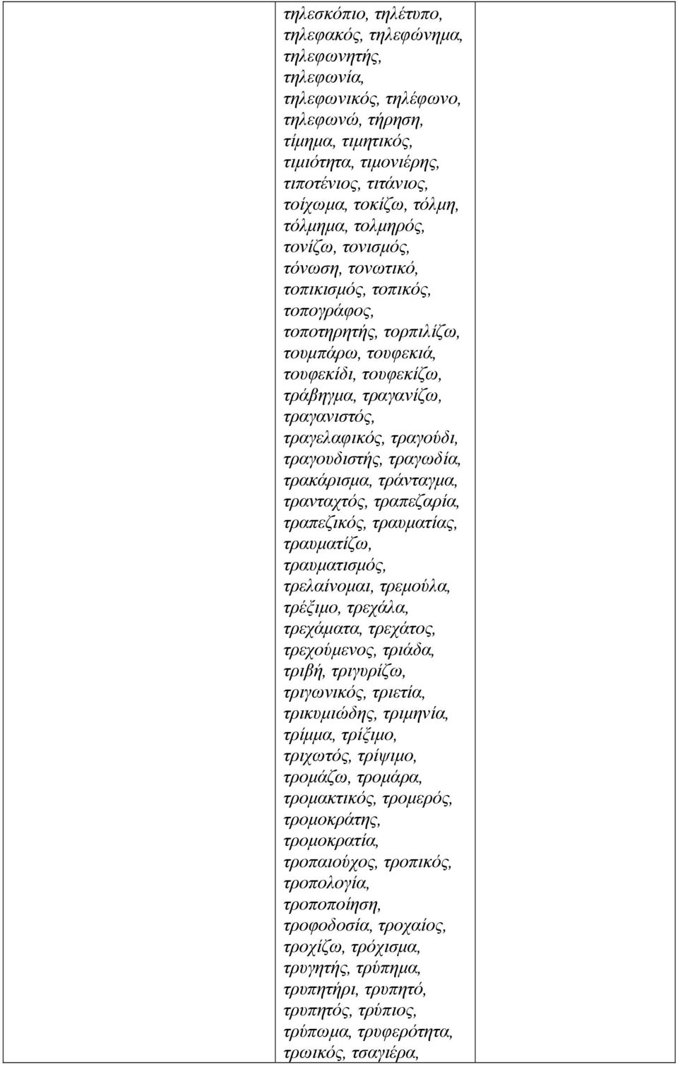 τραγελαφικός, τραγούδι, τραγουδιστής, τραγωδία, τρακάρισμα, τράνταγμα, τρανταχτός, τραπεζαρία, τραπεζικός, τραυματίας, τραυματίζω, τραυματισμός, τρελαίνομαι, τρεμούλα, τρέξιμο, τρεχάλα, τρεχάματα,