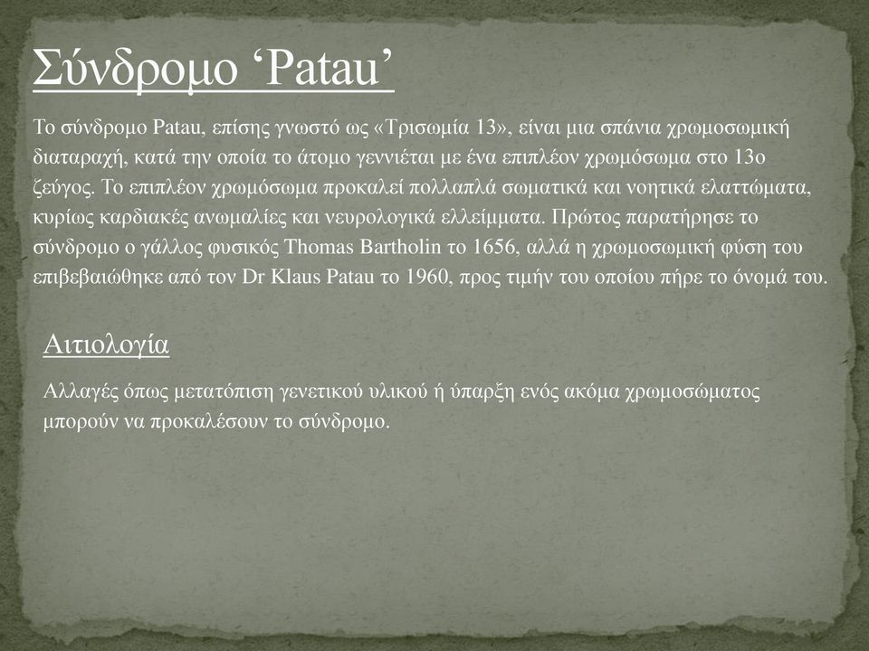 Πρώτος παρατήρησε το σύνδρομο ο γάλλος φυσικός Thomas Bartholin το 1656, αλλά η χρωμοσωμική φύση του επιβεβαιώθηκε από τον Dr Klaus Patau το 1960,