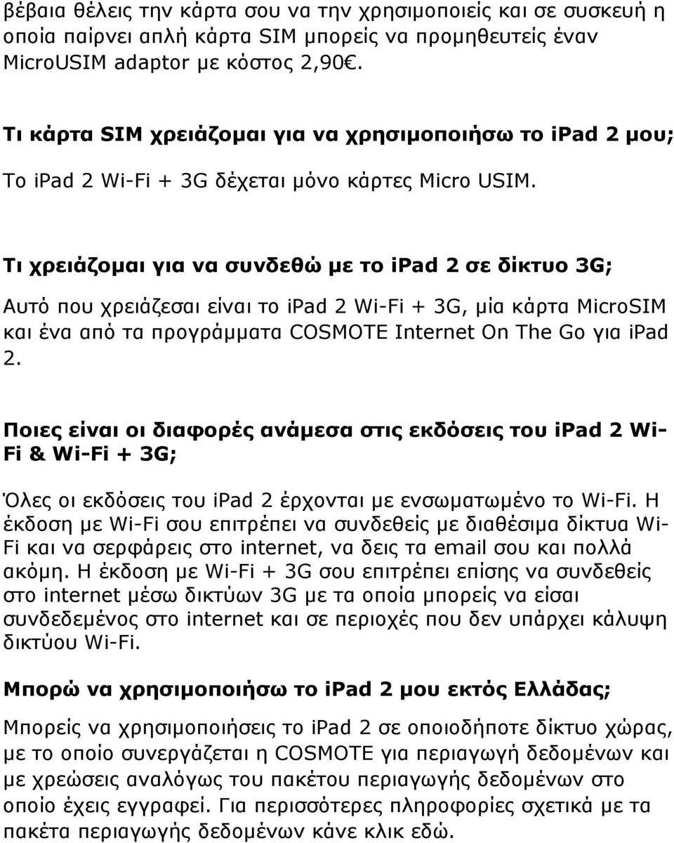 Τι χρειάζοµαι για να συνδεθώ µε το ipad 2 σε δίκτυο 3G; Αυτό που χρειάζεσαι είναι το ipad 2 Wi-Fi + 3G, µία κάρτα MicroSIM και ένα από τα προγράµµατα COSMOTE Internet On The Go για ipad 2.