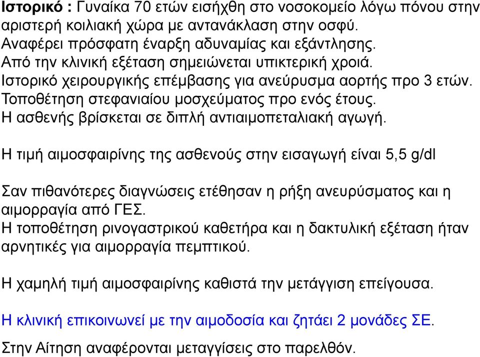 Η ασθενής βρίσκεται σε διπλή αντιαιμοπεταλιακή αγωγή. Η τιμή αιμοσφαιρίνης της ασθενούς στην εισαγωγή είναι 5,5 g/dl Σαν πιθανότερες διαγνώσεις ετέθησαν η ρήξη ανευρύσματος και η αιμορραγία από ΓΕΣ.