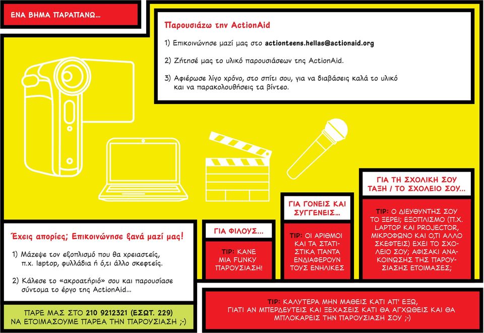 1) Μάζεψε τον εξοπλισμό που θα χρειαστείς, π.χ. laptop, φυλλάδια ή ό,τι άλλο σκεφτείς. 2) Κάλεσε το «ακροατήριό» σου και παρουσίασε σύντομα το έργο της ActionAid ΠΑΡΕ ΜΑΣ ΣΤΟ 210 9212321 (ΕΣΩΤ.