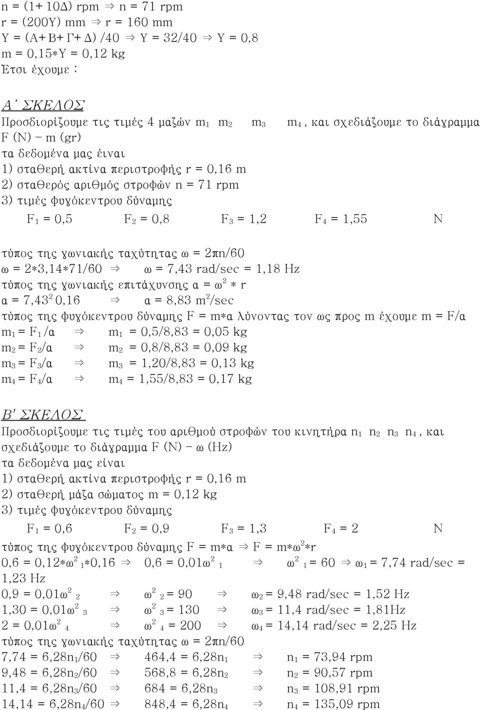 της γωνιακής ταχύτητας ω = 2πn/60 ω = 2*3,14*71/60 ω = 7,43 rad/sec = 1,18 Hz τύπος της γωνιακής επιτάχυνσης α = ω 2 * r α = 7,43 2 0,16 α = 8,83 m 2 /sec τύπος της φυγόκεντρου δύναμης F = m*α