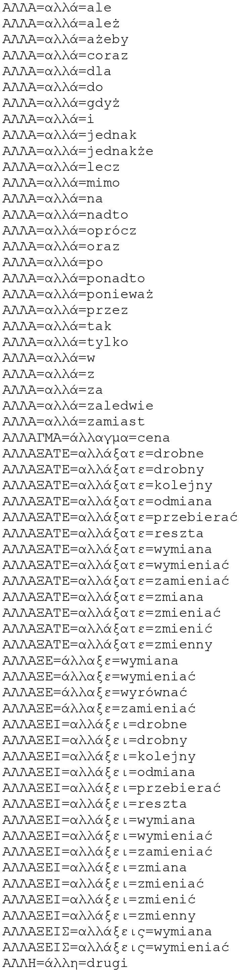 ΑΛΛΑ=αλλά=zamiast ΑΛΛΑΓΜΑ=άλλαγμα=cena ΑΛΛΑΞΑΤΕ=αλλάξατε=drobne ΑΛΛΑΞΑΤΕ=αλλάξατε=drobny ΑΛΛΑΞΑΤΕ=αλλάξατε=kolejny ΑΛΛΑΞΑΤΕ=αλλάξατε=odmiana ΑΛΛΑΞΑΤΕ=αλλάξατε=przebierać ΑΛΛΑΞΑΤΕ=αλλάξατε=reszta