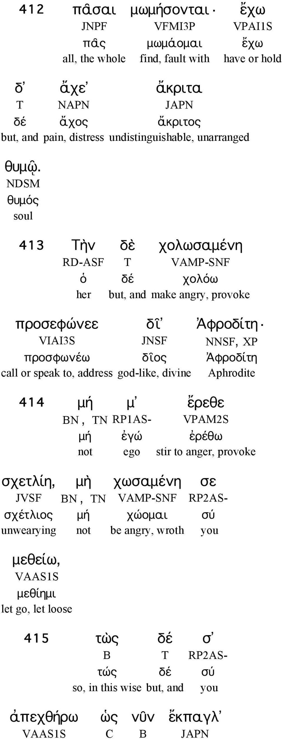 NDSM θυμός soul 413 Τὴν δὲ χολωσαμένη RD-ASF T VAMP-SNF ὁ δέ χολόω her but, and make angry, provoke προσεφώνεε δῖ Ἀφροδίτη VIAI3S JNSF NNSF, XP προσφωνέω δῖος Ἀφροδίτη call or speak to,