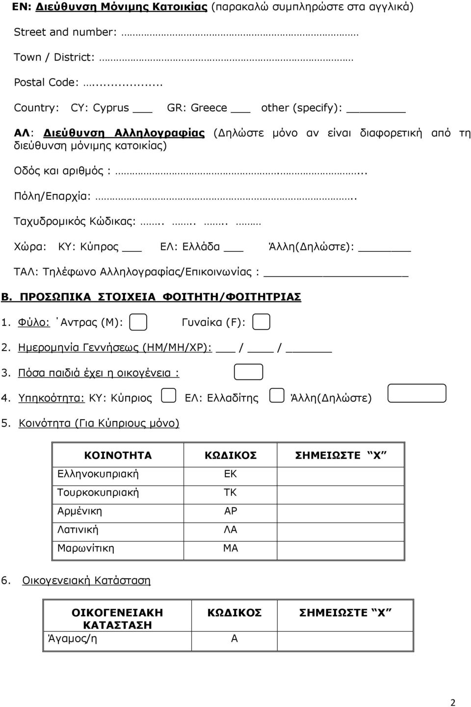 . Ταχυδρομικός Κώδικας:...... Χώρα: ΚΥ: Κύπρος ΕΛ: Ελλάδα Άλλη(Δηλώστε): ΤΑΛ: Τηλέφωνο Αλληλογραφίας/Επικοινωνίας : Β. ΠΡΟΣΩΠΙΚΑ ΣΤΟΙΧΕΙΑ ΦΟΙΤΗΤΗ/ΦΟΙΤΗΤΡΙΑΣ 1. Φύλο: Αντρας (Μ): Γυναίκα (F): 2.