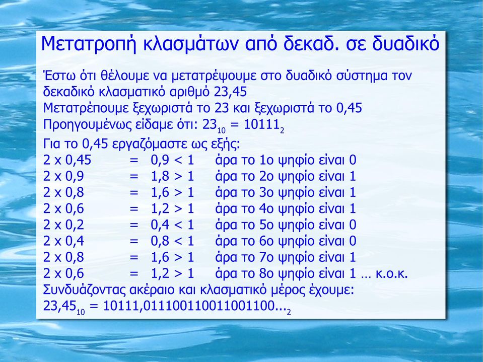 ότι: 23 10 = 10111 2 Για το 0,45 εργαζόμαστε ως εξής: 2 x 0,45 = 0,9 < 1 άρα το 1ο ψηφίο είναι 0 2 x 0,9 = 1,8 > 1 άρα το 2ο ψηφίο είναι 1 2 x 0,8 = 1,6 > 1 άρα το 3ο ψηφίο