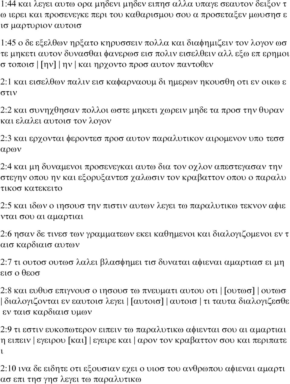 ημερων ηκουσθη οτι εν οικω ε στιν 2:2 και συνηχθησαν πολλοι ωστε μηκετι χωρειν μηδε τα προσ την θυραν και ελαλει αυτοισ τον λογον 2:3 και ερχονται φεροντεσ προσ αυτον παραλυτικον αιρομενον υπο τεσσ