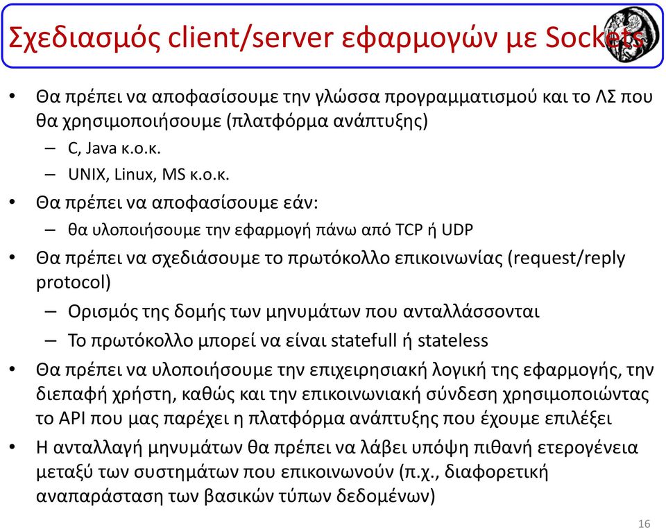 ο.κ. UNIX, Linux, MS κ.ο.κ. Θα πρέπει να αποφασίσουμε εάν: θα υλοποιήσουμε την εφαρμογή πάνω από TCPή UDP Θα πρέπει να σχεδιάσουμε το πρωτόκολλο επικοινωνίας (request/reply protocol) Ορισμός της