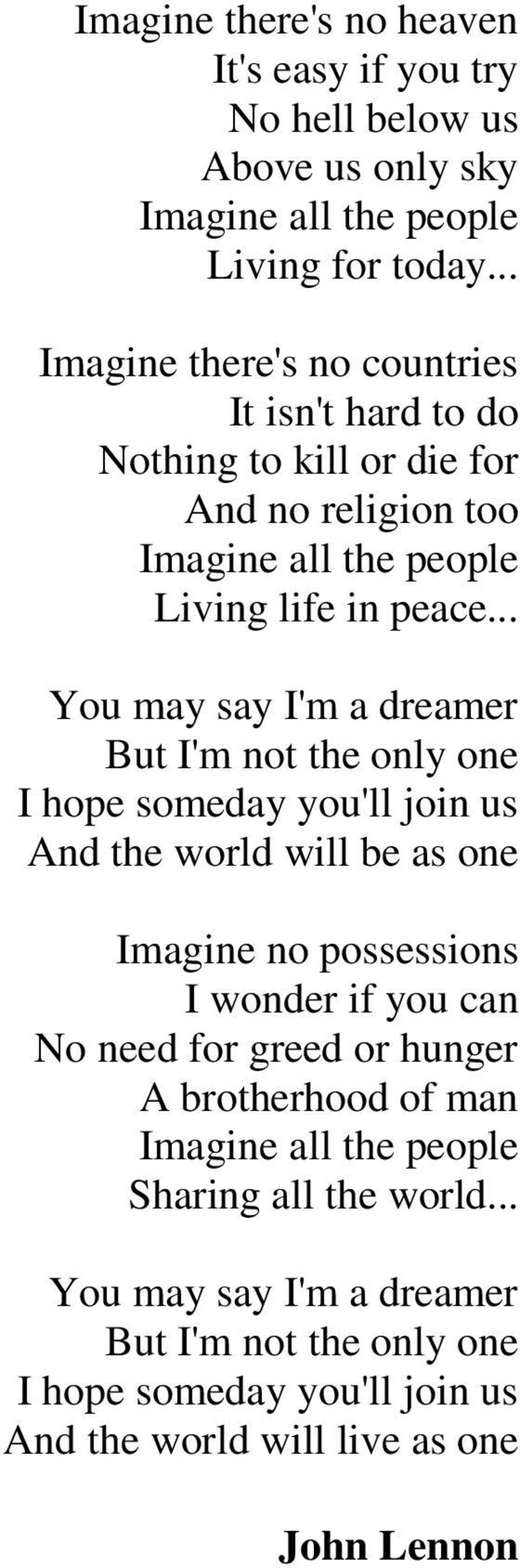 .. You may say I'm a dreamer But I'm not the only one I hope someday you'll join us And the world will be as one Imagine no possessions I wonder if you can No