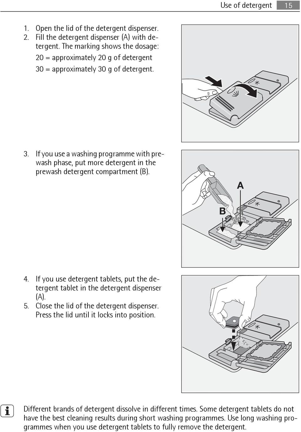 A B 4. If you use detergent tablets, put the detergent tablet in the detergent dispenser (A). 5. Close the lid of the detergent dispenser. Press the lid until it locks into position.