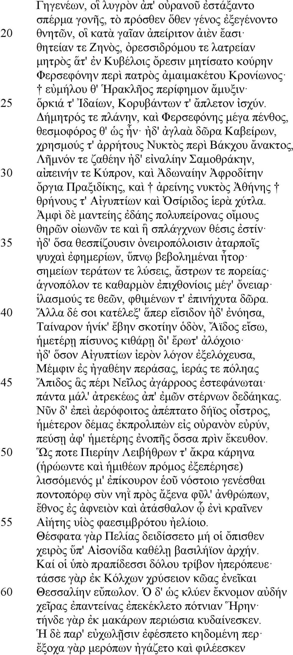 Δήµητρός τε πλάνην, καὶ Φερσεφόνης µέγα πένθος, θεσµοφόρος θ' ὡς ἦν ἠδ' ἀγλαὰ δῶρα Καβείρων, χρησµούς τ' ἀρρήτους Νυκτὸς περὶ Βάκχου ἄνακτος, Λῆµνόν τε ζαθέην ἠδ' εἰναλίην Σαµοθράκην, 30 αἰπεινήν τε
