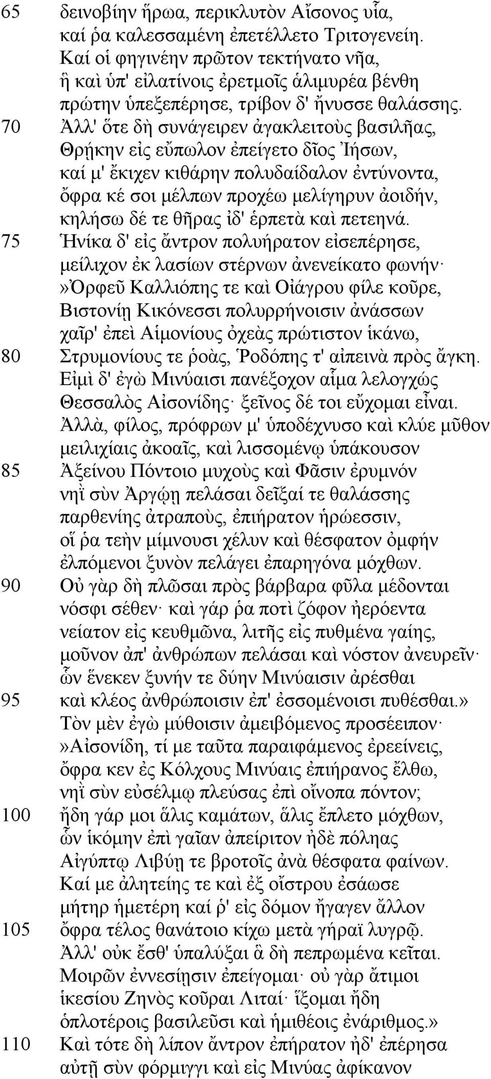 70 Ἀλλ' ὅτε δὴ συνάγειρεν ἀγακλειτοὺς βασιλῆας, Θρῄκην εἰς εὔπωλον ἐπείγετο δῖος Ἰήσων, καί µ' ἔκιχεν κιθάρην πολυδαίδαλον ἐντύνοντα, ὄφρα κέ σοι µέλπων προχέω µελίγηρυν ἀοιδήν, κηλήσω δέ τε θῆρας