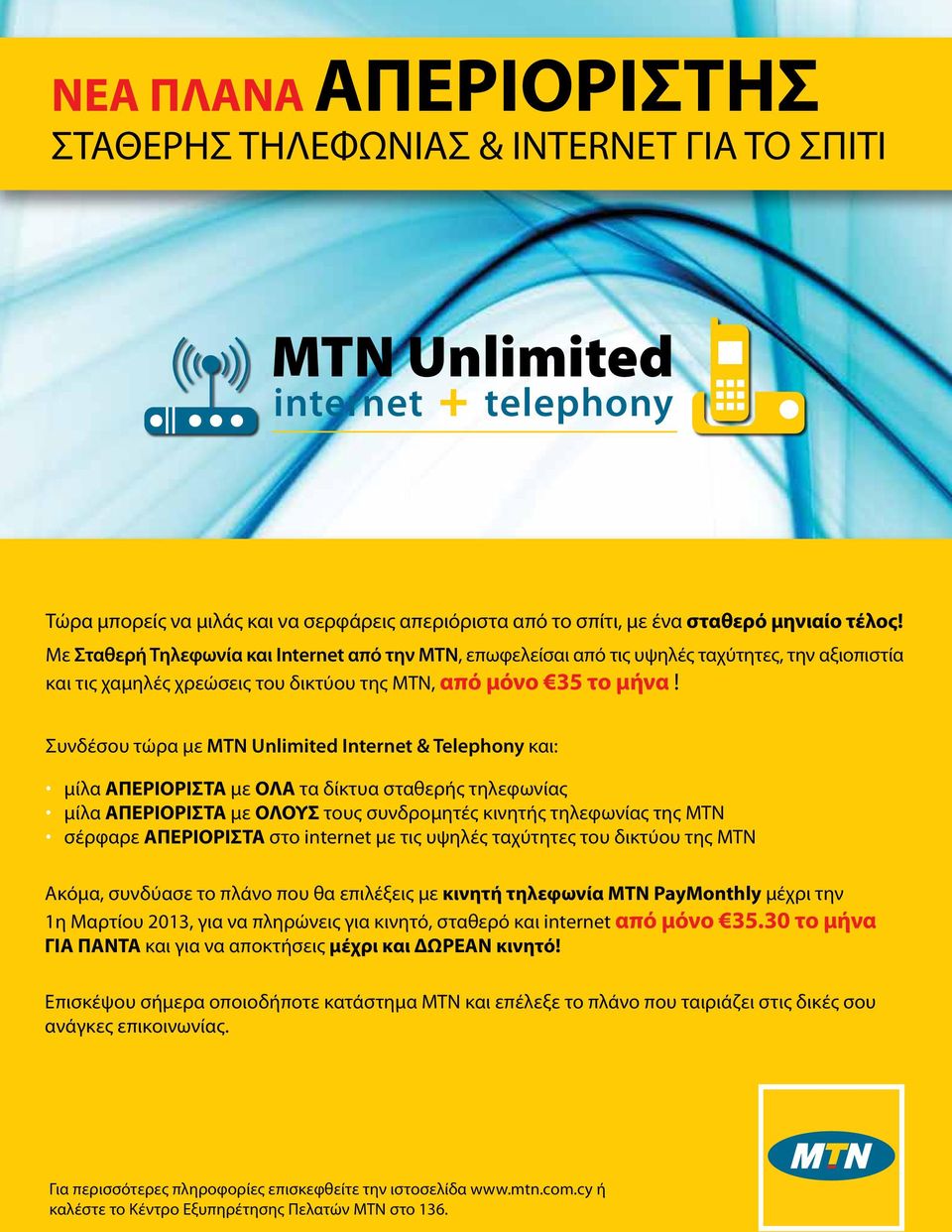 Συνδέσου τώρα με MTN Unlimited Internet & Telephony και: μίλα ΑΠΕΡΙΟΡΙΣΤΑ με ΟΛΑ τα δίκτυα σταθερής τηλεφωνίας μίλα ΑΠΕΡΙΟΡΙΣΤΑ με ΟΛΟΥΣ τους συνδρομητές κινητής τηλεφωνίας της MTN σέρφαρε