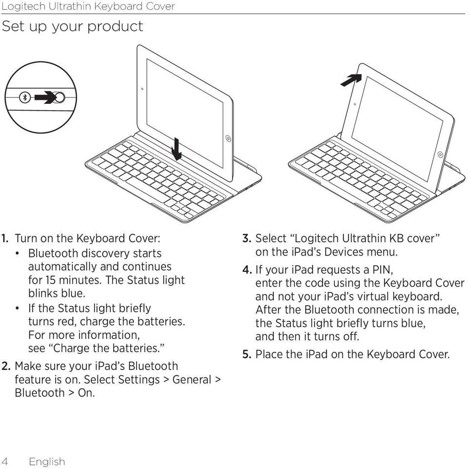 Select Settings > General > Bluetooth > On. 3. Select Logitech Ultrathin KB cover on the ipad s Devices menu. 4.