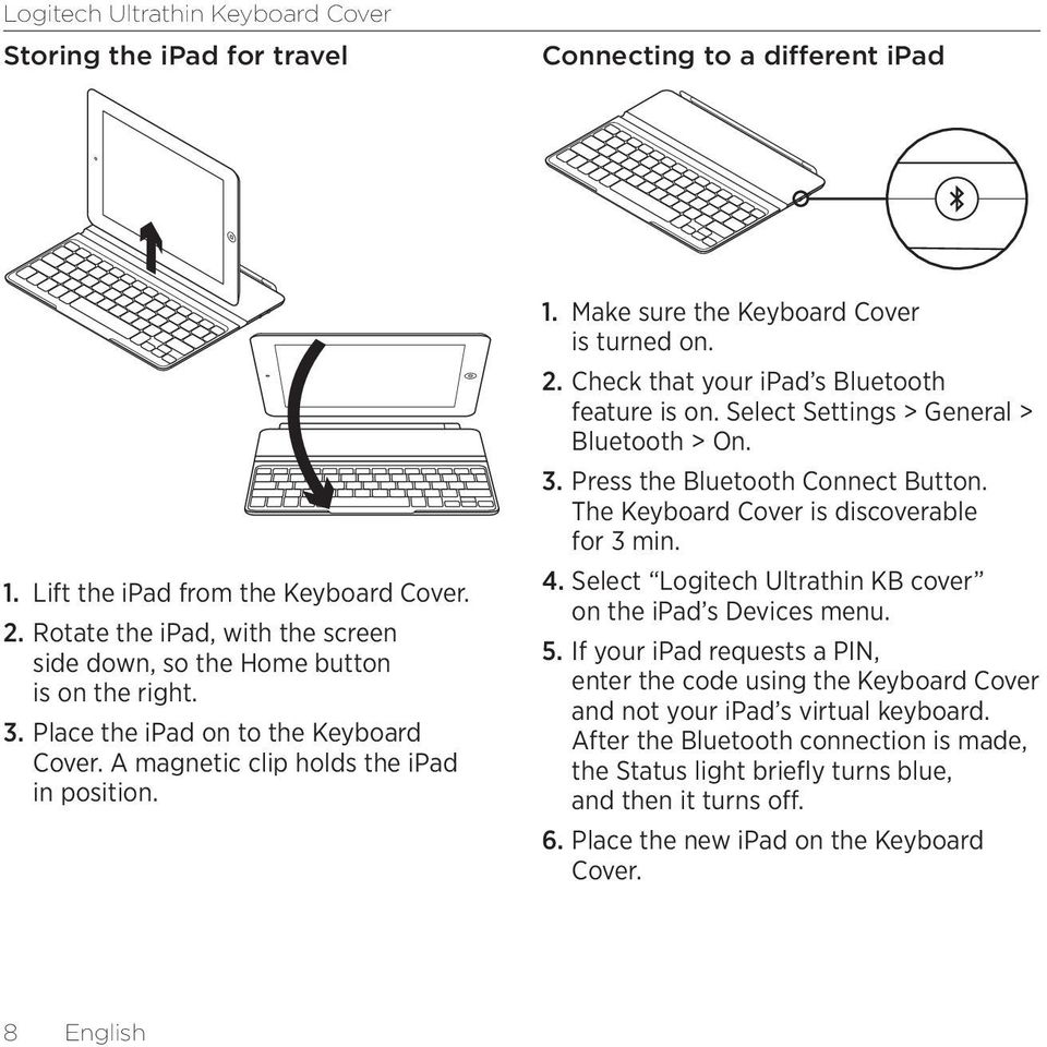 Select Settings > General > Bluetooth > On. 3. Press the Bluetooth Connect Button. The Keyboard Cover is discoverable for 3 min. 4. Select Logitech Ultrathin KB cover on the ipad s Devices menu. 5.