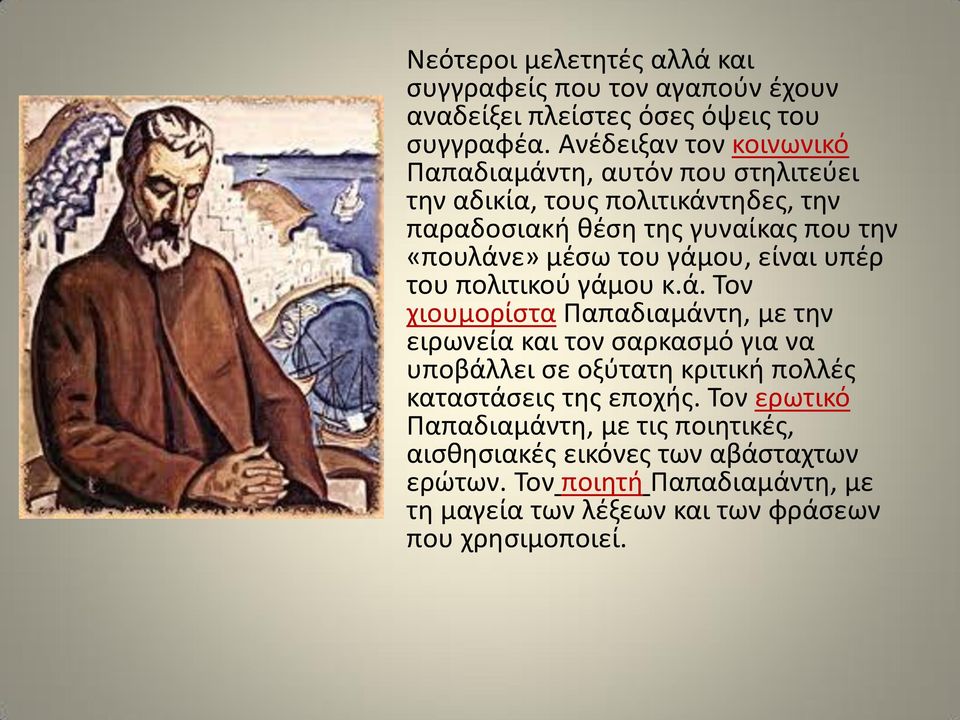 του γάμου, είναι υπέρ του πολιτικού γάμου κ.ά. Τον χιουμορίστα Παπαδιαμάντη, με την ειρωνεία και τον σαρκασμό για να υποβάλλει σε οξύτατη κριτική πολλές καταστάσεις της εποχής.