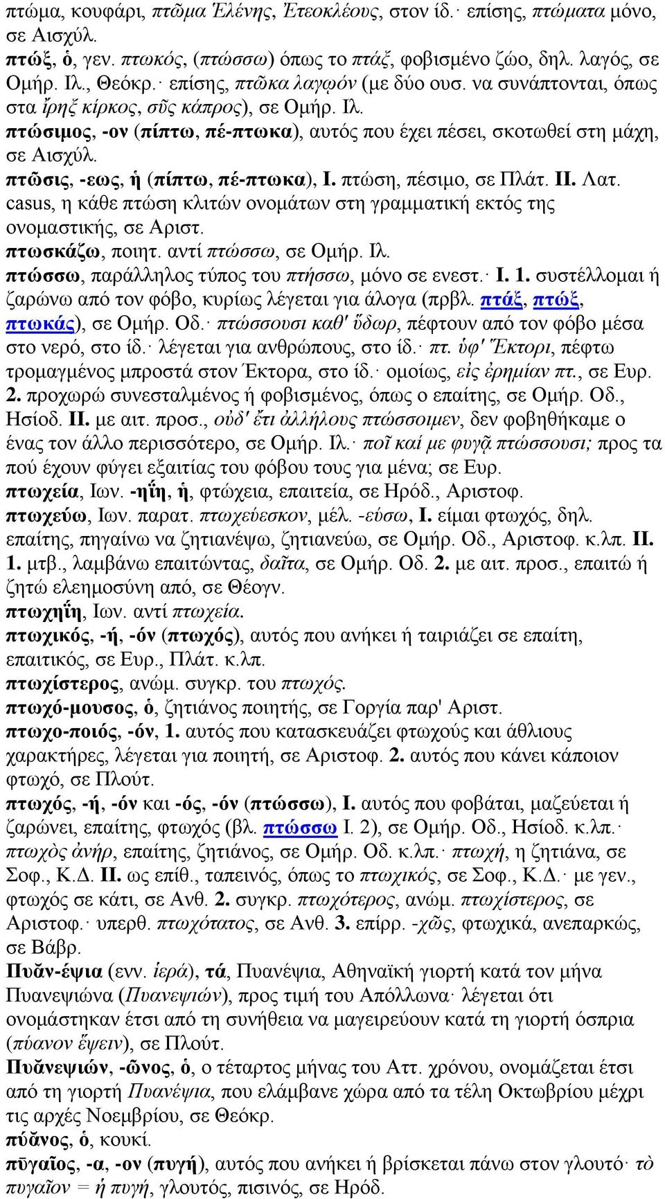 πτῶσις, -εως, ἡ (πίπτω, πέ-πτωκα), I. πτώση, πέσιμο, σε Πλάτ. II. Λατ. casus, η κάθε πτώση κλιτών ονομάτων στη γραμματική εκτός της ονομαστικής, σε Αριστ. πτωσκάζω, ποιητ. αντί πτώσσω, σε Ομήρ. Ιλ.