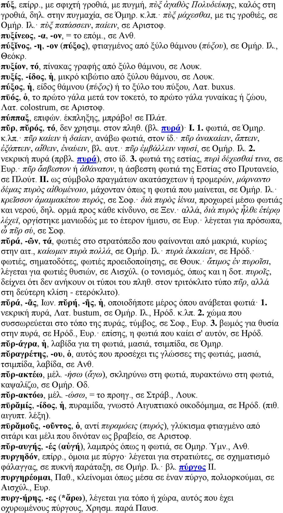 πυξίς, -ίδος, ἡ, μικρό κιβώτιο από ξύλου θάμνου, σε Λουκ. πύξος, ἡ, είδος θάμνου (πύξος) ή το ξύλο του πύξου, Λατ. buxus. πῡός, ὁ, το πρώτο γάλα μετά τον τοκετό, το πρώτο γάλα γυναίκας ή ζώου, Λατ.