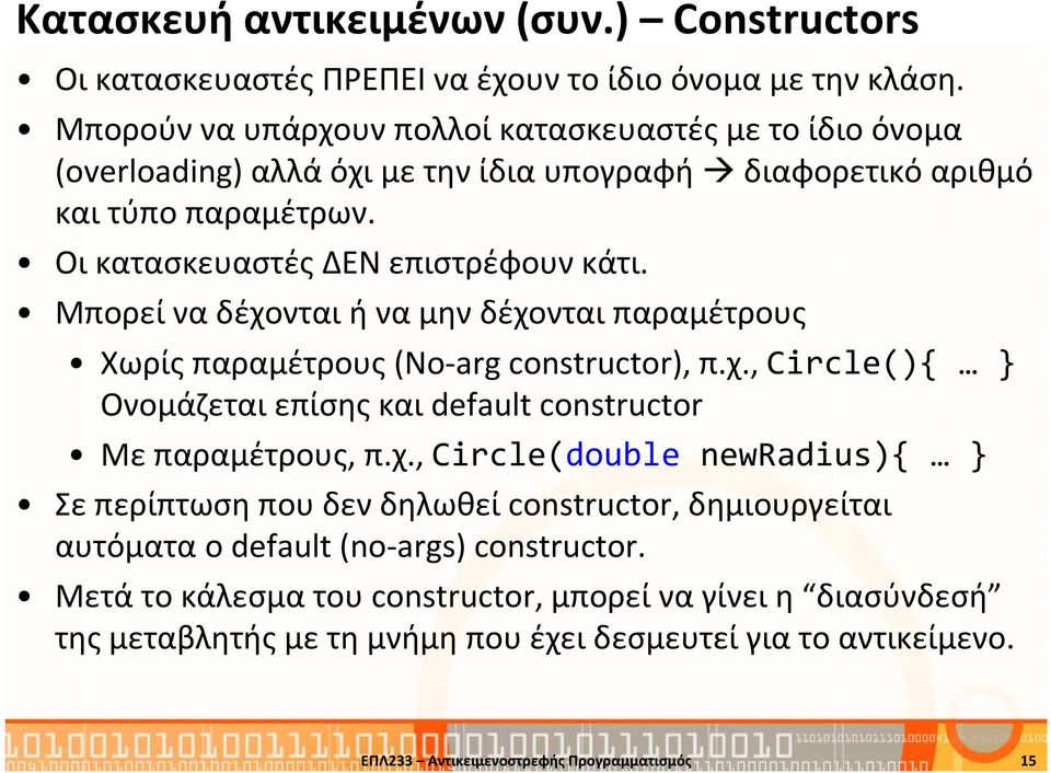 Μπορεί να δέχονται ή να μην δέχονται παραμέτρους Χωρίς παραμέτρους (No-arg constructor), π.χ., Circle(){ Ονομάζεται επίσης και default constructor Με παραμέτρους, π.χ., Circle(double newradius){ Σε περίπτωση που δεν δηλωθεί constructor, δημιουργείται αυτόματα ο default (no-args) constructor.