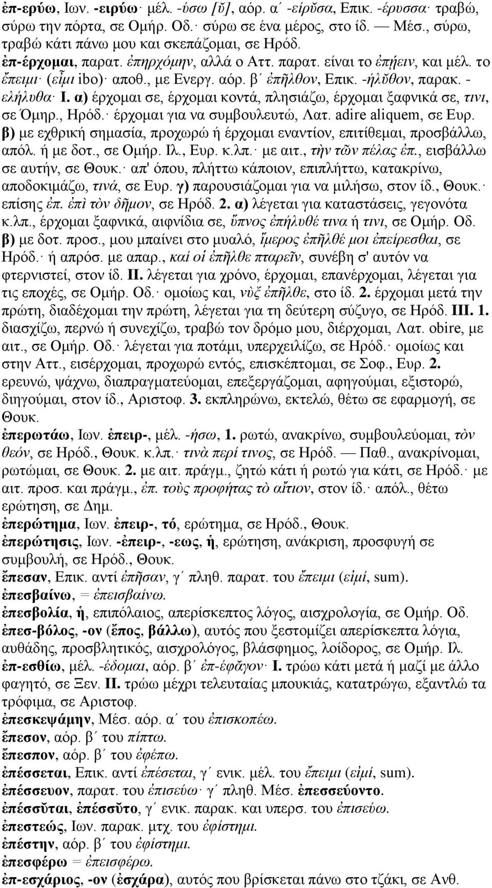 α) έρχομαι σε, έρχομαι κοντά, πλησιάζω, έρχομαι ξαφνικά σε, τινι, σε Όμηρ., Ηρόδ. έρχομαι για να συμβουλευτώ, Λατ. adire aliquem, σε Ευρ.