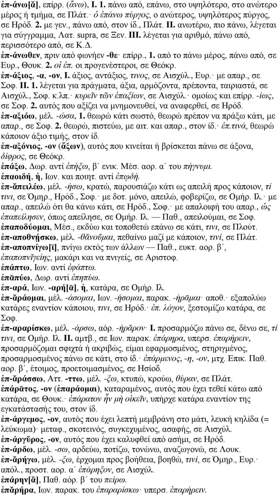 , Θουκ. 2. οἱ ἐπ. οι προγενέστεροι, σε Θεόκρ. ἐπ-άξιος, -α, -ον, I. άξιος, αντάξιος, τινος, σε Αισχύλ., Ευρ. με απαρ., σε Σοφ. II. 1.
