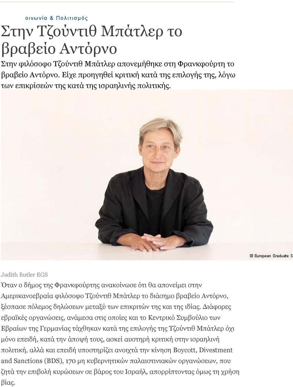 Judith Butler EGS Όταν ο δήμος της Φρανκφούρτης ανακοίνωσε ότι θα απονείμει στην Αμερικανοεβραία φιλόσοφο Τζούντιθ Μπάτλερ το διάσημο βραβείο Αντόρνο, ξέσπασε πόλεμος δηλώσεων μεταξύ των επικριτών