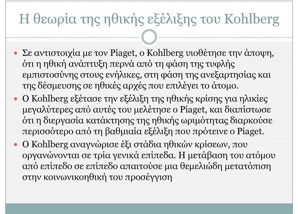 Ο Kohlberg εξέτασε την εξέλιξη της ηθικής κρίσης για ηλικίες μεγαλύτερες από αυτές του μελέτησε ο Piaget, και διαπίστωσε ότι η διεργασία κατάκτησης της ηθικής ωριμότητας
