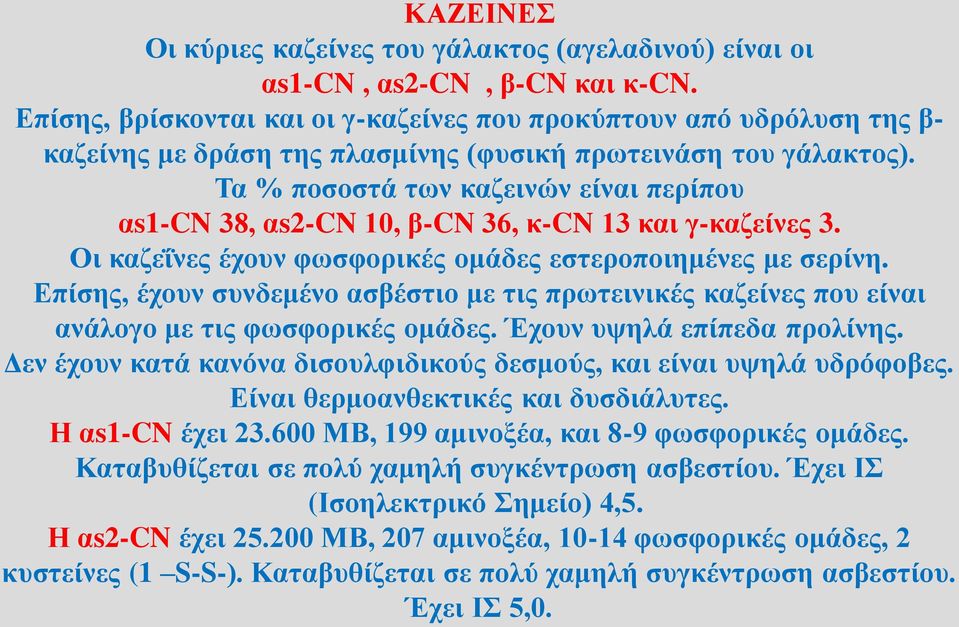 Τα % ποσοστά των καζεινών είναι περίπου αs1-cn 38, αs2-cn 10, β-cn 36, κ-cn 13 και γ-καζείνες 3. Οι καζεΐνες έχουν φωσφορικές ομάδες εστεροποιημένες με σερίνη.