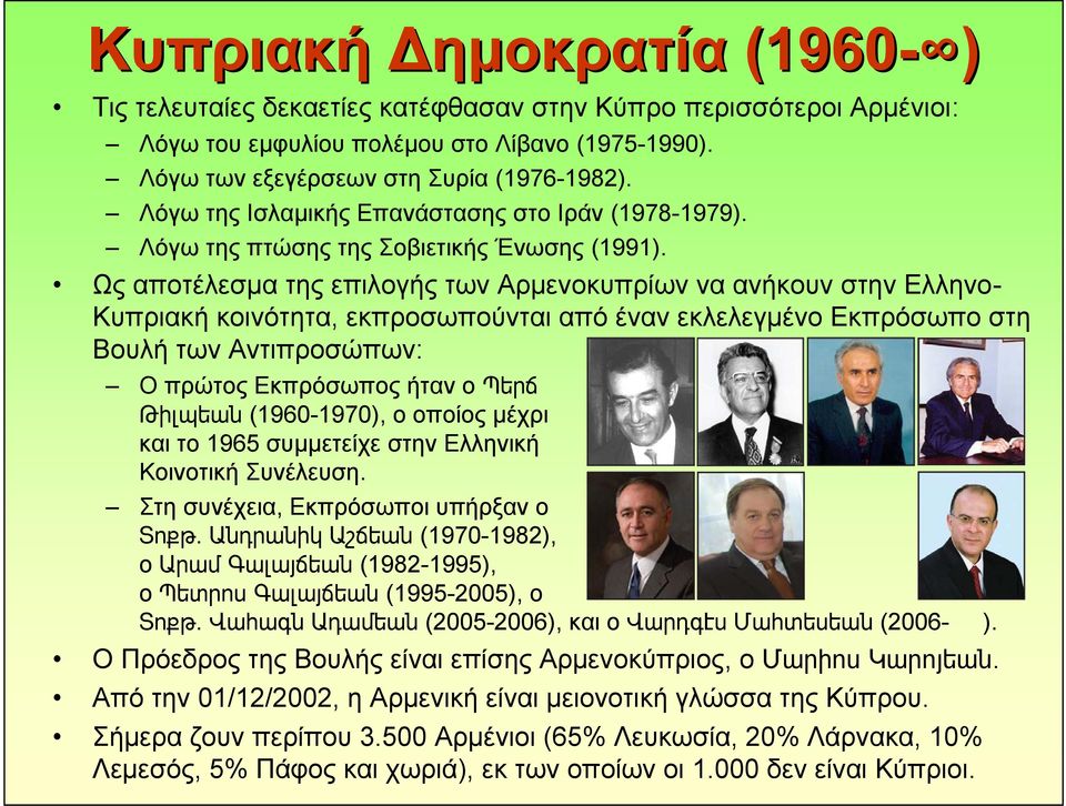 Ως αποτέλεσμα της επιλογής των Αρμενοκυπρίων να ανήκουν στην Ελληνο- Κυπριακή κοινότητα, εκπροσωπούνται από έναν εκλελεγμένο Εκπρόσωπο στη Βουλή των Αντιπροσώπων: ΟπρώτοςΕκπρόσωποςήτανοՊերճ Թիլպեան