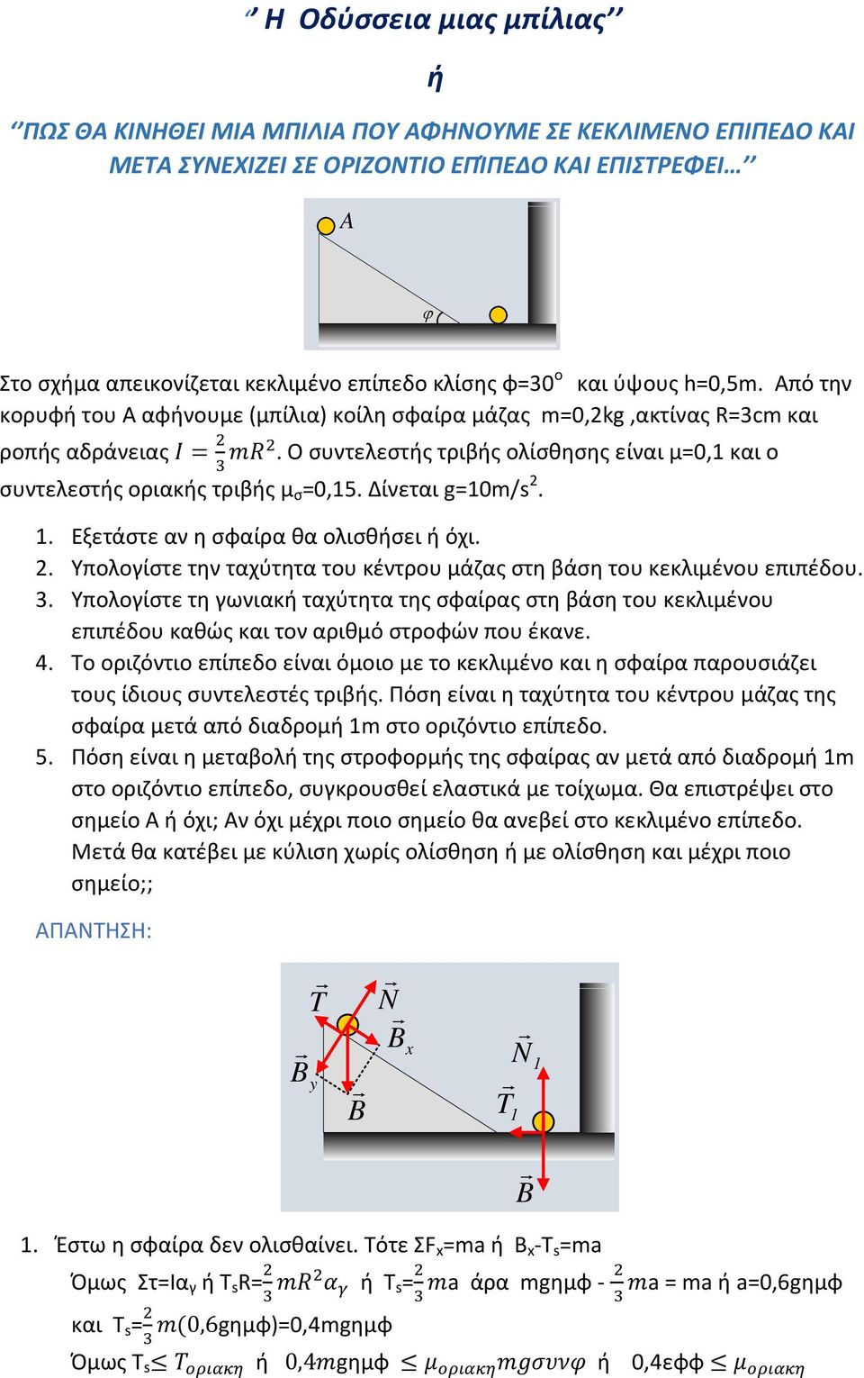 Ο συντελεστής τριβής ολίσθησης είναι μ=0,1 και ο συντελεστής οριακής τριβής μ σ =0,15. Δίνεται g=10m/s 2. 1. Εξετάστε αν η σφαίρα θα ολισθήσει ή όχι. 2. Υπολογίστε την ταχύτητα του κέντρου μάζας στη βάση του κεκλιμένου επιπέδου.