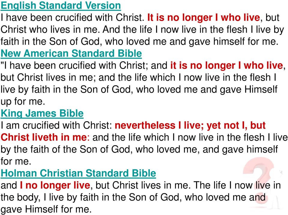 New American Standard Bible "I have been crucified with Christ; and it is no longer I who live, but Christ lives in me; and the life which I now live in the flesh I live by faith in the Son of God,
