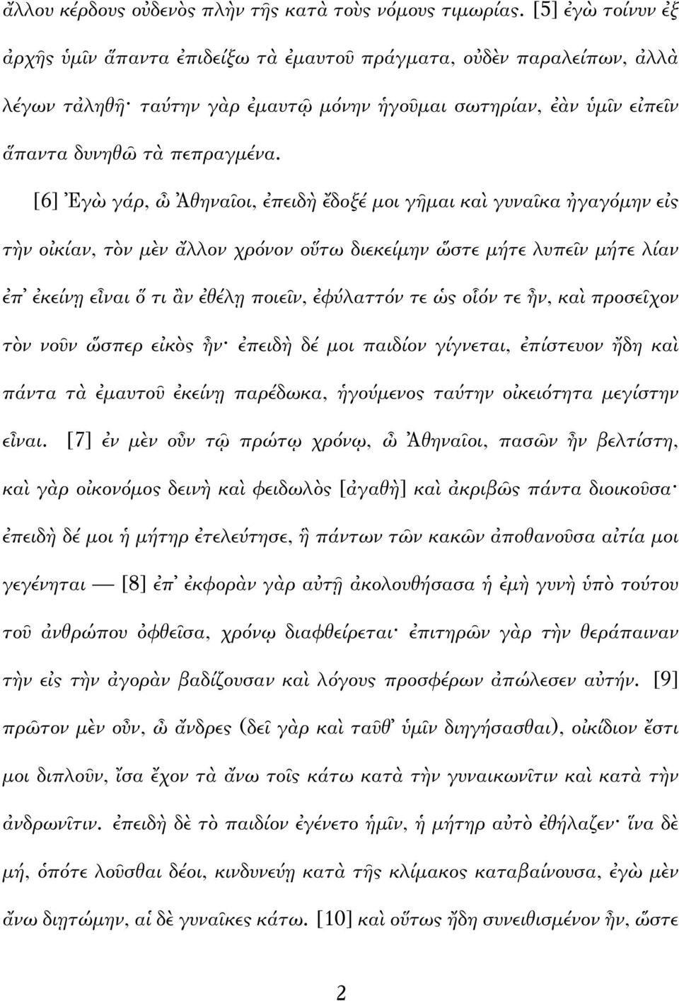 [6] Ἐγὼ γάρ, ὦ Ἀθηναῖοι, ἐπειδὴ ἔδοξέ μοι γῆμαι καὶ γυναῖκα ἠγαγόμην εἰς τὴν οἰκίαν, τὸν μὲν ἄλλον χρόνον οὕτω διεκείμην ὥστε μήτε λυπεῖν μήτε λίαν ἐπ ἐκείνῃ εἶναι ὅ τι ἂν ἐθέλῃ ποιεῖν, ἐφύλαττόν τε
