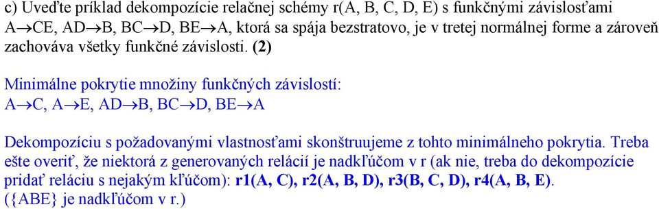 (2) Minimálne pokrytie množiny funkčných závislostí: A C, A E, AD B, BC D, BE A Dekompozíciu s požadovanými vlastnosťami skonštruujeme z tohto