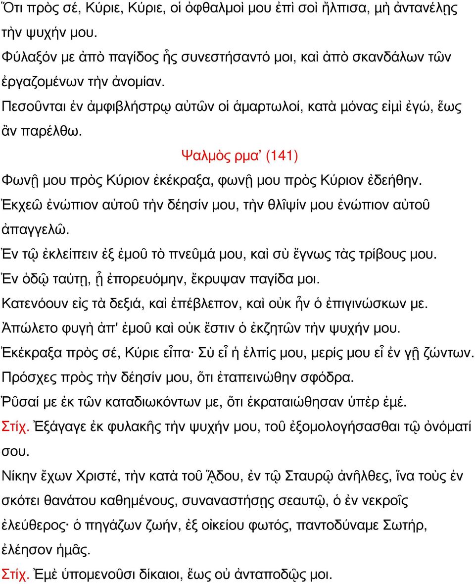 Ἐκχεῶ ἐνώπιον αὐτοῦ τὴν δέησίν μου, τὴν θλῖψίν μου ἐνώπιον αὐτοῦ ἀπαγγελῶ. Ἐν τῷ ἐκλείπειν ἐξ ἐμοῦ τὸ πνεῦµά μου, καὶ σὺ ἔγνως τὰς τρίβους μου. Ἐν ὁδῷ ταύτῃ, ᾗ ἐπορευόμην, ἔκρυψαν παγίδα μοι.