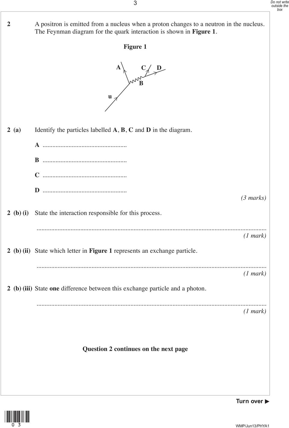 Figure 1 u A C D B 2 (a) Identify the particles labelled A, B, C and D in the diagram. A... B... C... D... 2 (b) (i) State the interaction responsible for this process.