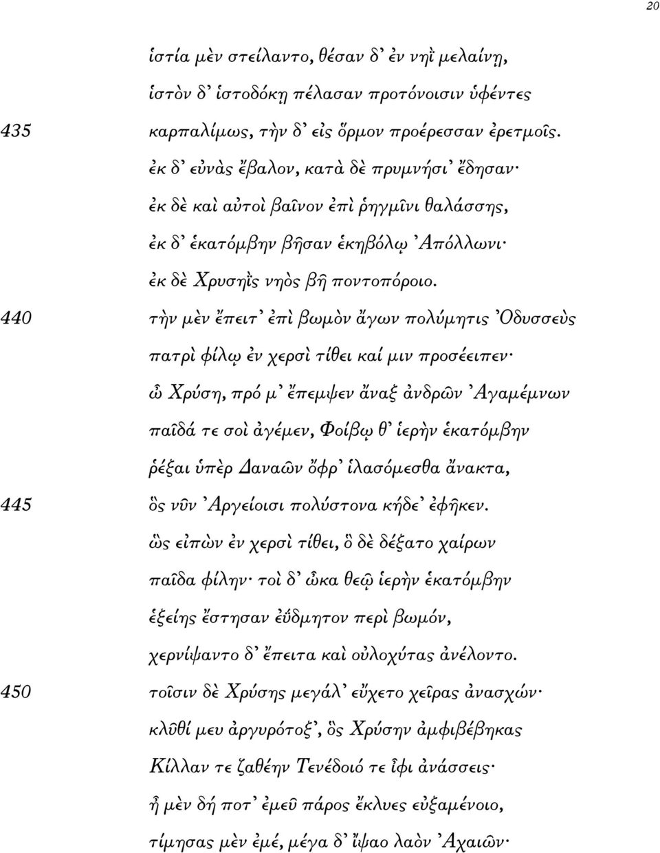 440 τ νµ ν πειτ π βωµ ν γων πολύµητις Οδυσσε ς πατρ φίλ νχερσ τίθει καί µινπροσέειπεν Χρύση, πρό µ πεµψεν ναξ νδρ ν Αγαµέµνων πα δά τεσο γέµεν, Φοίβ θ ερ ν κατόµβην έξαι π ρ ανα ν φρ λασόµεσθα νακτα,