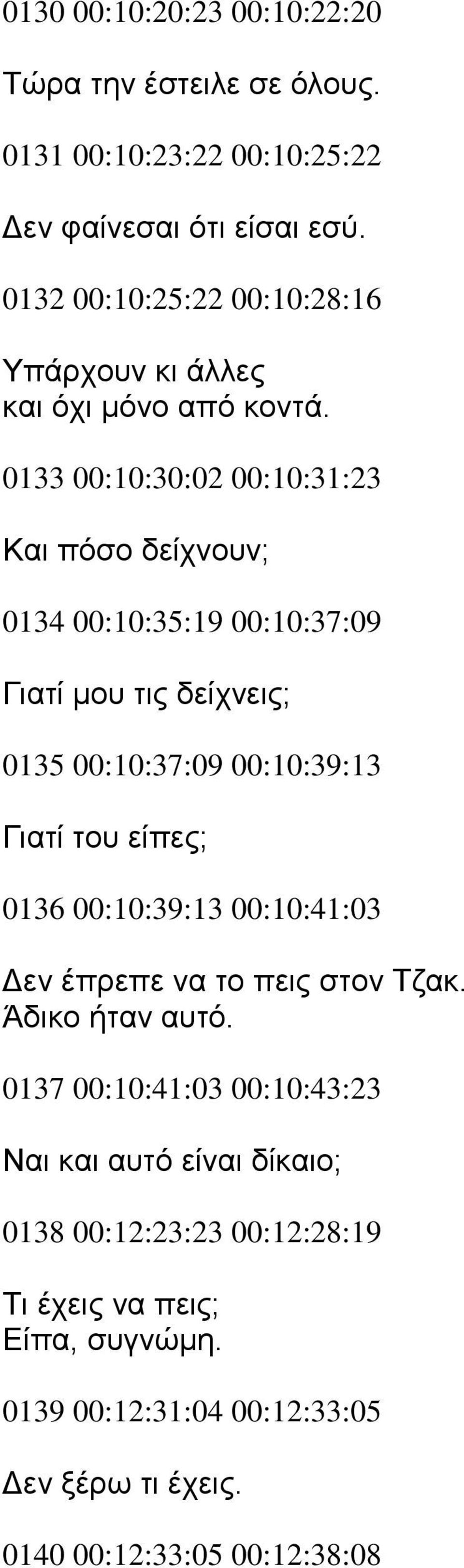 0133 00:10:30:02 00:10:31:23 Και πόσο δείχνουν; 0134 00:10:35:19 00:10:37:09 Γιατί μου τις δείχνεις; 0135 00:10:37:09 00:10:39:13 Γιατί του είπες;