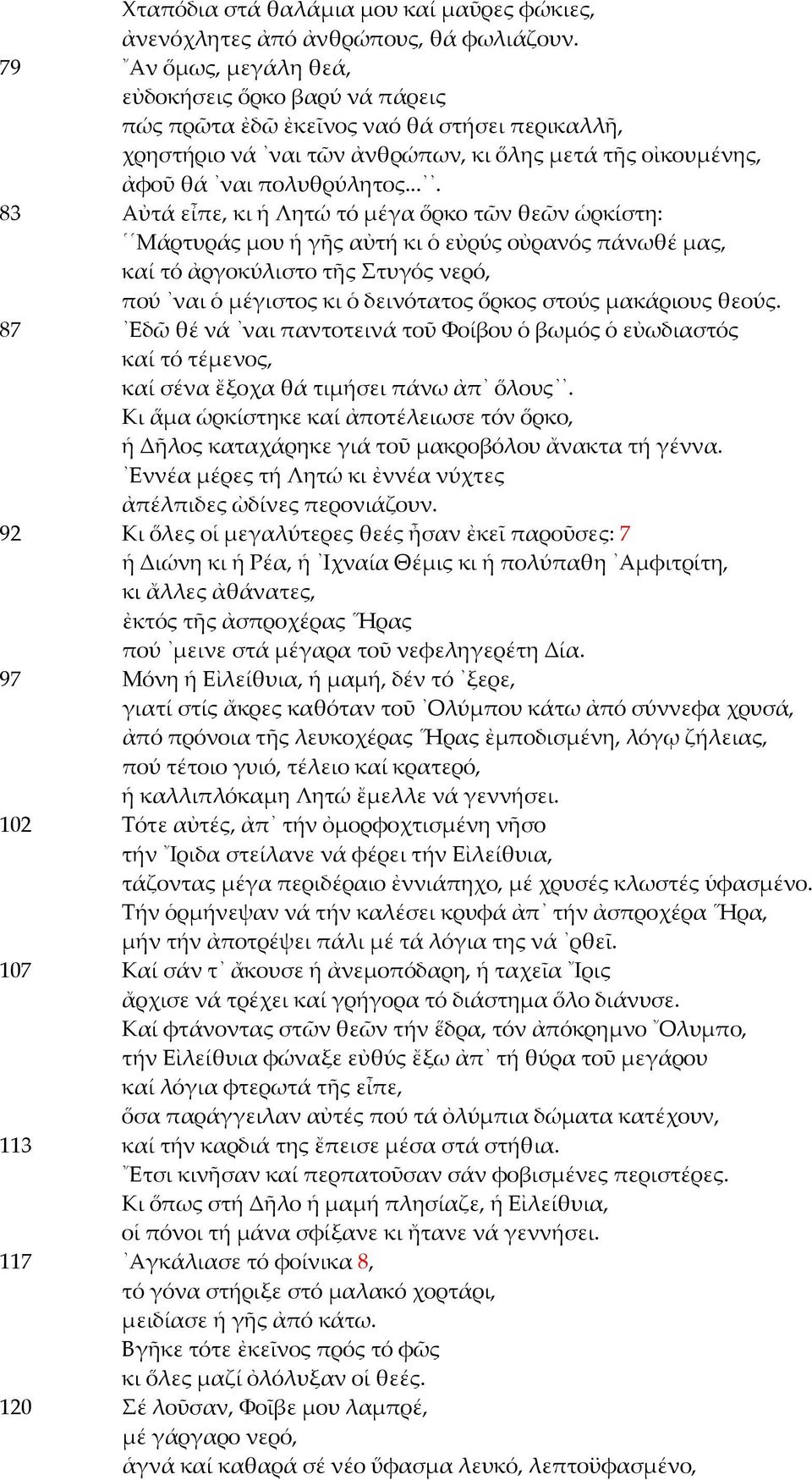 ... 83 Αὐτά εἶπε, κι ἡ Λητώ τό μέγα ὅρκο τῶν θεῶν ὡρκίστη: Μάρτυράς μου ἡ γῆς αὐτή κι ὁ εὐρύς οὐρανός πάνωθέ μας, καί τό ἀργοκύλιστο τῆς Στυγός νερό, πού ναι ὁ μέγιστος κι ὁ δεινότατος ὅρκος στούς