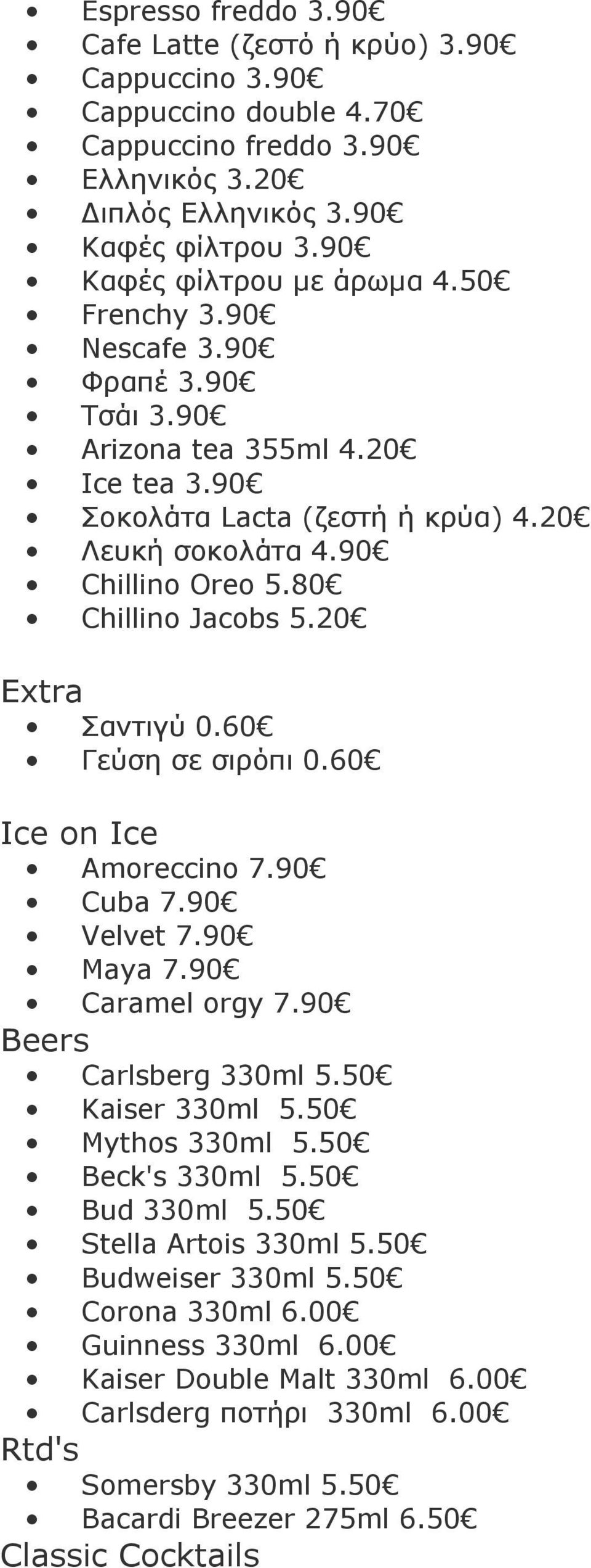 60 Γεύση σε σιρόπι 0.60 Ice on Ice Amoreccino 7.90 Cuba 7.90 Velvet 7.90 Maya 7.90 Caramel orgy 7.90 Beers Carlsberg 330ml 5.50 Kaiser 330ml 5.50 Mythos 330ml 5.50 Beck's 330ml 5.50 Bud 330ml 5.