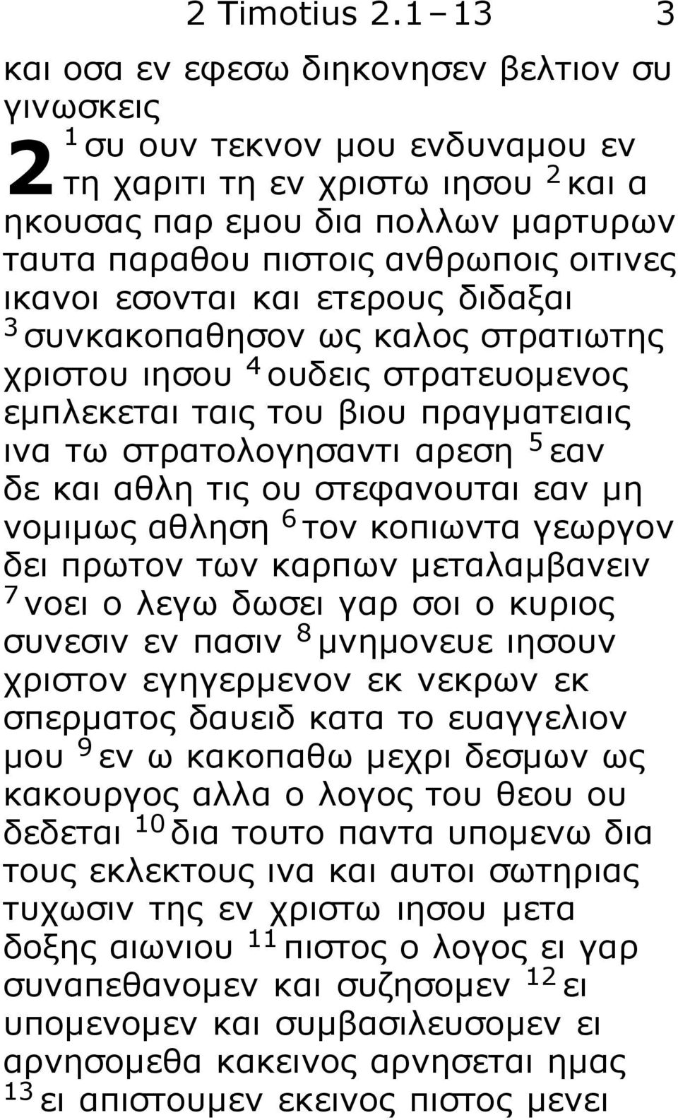 οιτινες ικανοι εσονται και ετερους διδαξαι 3 συνκακοπαθησον ως καλος στρατιωτης χριστου ιησου 4 ουδεις στρατευομενος εμπλεκεται ταις του βιου πραγματειαις ινα τω στρατολογησαντι αρεση 5 εαν δε και