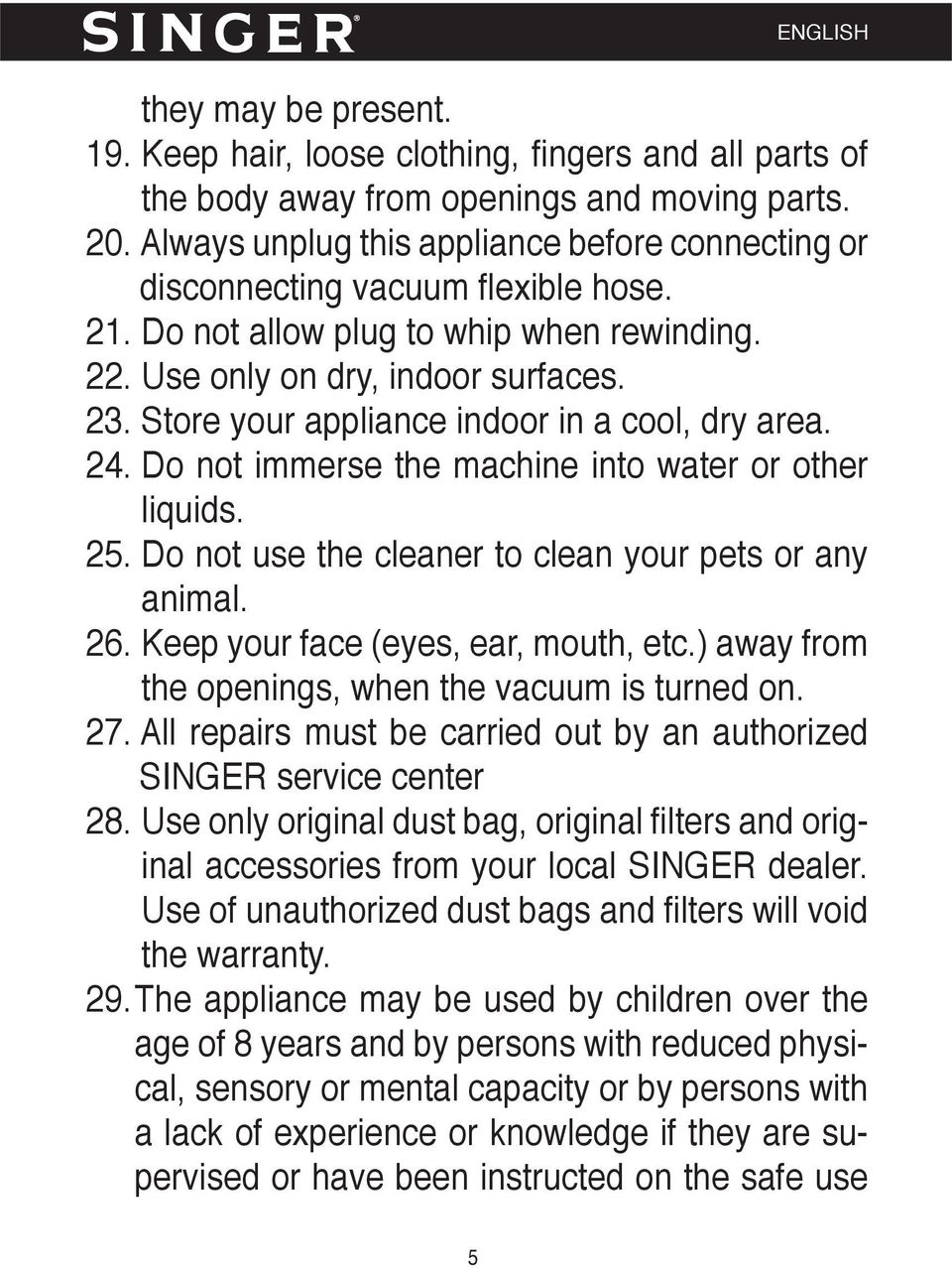Store your appliance indoor in a cool, dry area. 24. Do not immerse the machine into water or other liquids. 25. Do not use the cleaner to clean your pets or any animal. 26.