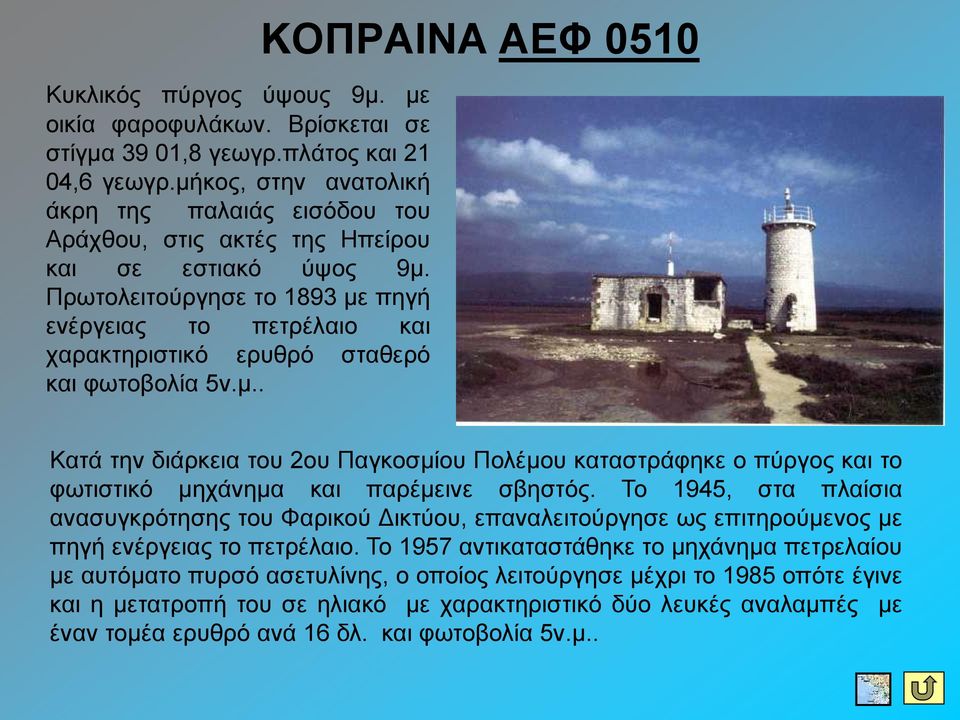 Πξσηνιεηηνύξγεζε ην 1893 κε πεγή ελέξγεηαο ην πεηξέιαην θαη ραξαθηεξηζηηθό εξπζξό ζηαζεξό θαη θσηνβνιία 5λ.κ.. ΚΟΠΡΑΗΝΑ ΑΔΦ 0510 Καηά ηελ δηάξθεηα ηνπ 2νπ Παγθνζκίνπ Πνιέκνπ θαηαζηξάθεθε ν πύξγνο θαη ην θσηηζηηθό κεράλεκα θαη παξέκεηλε ζβεζηόο.
