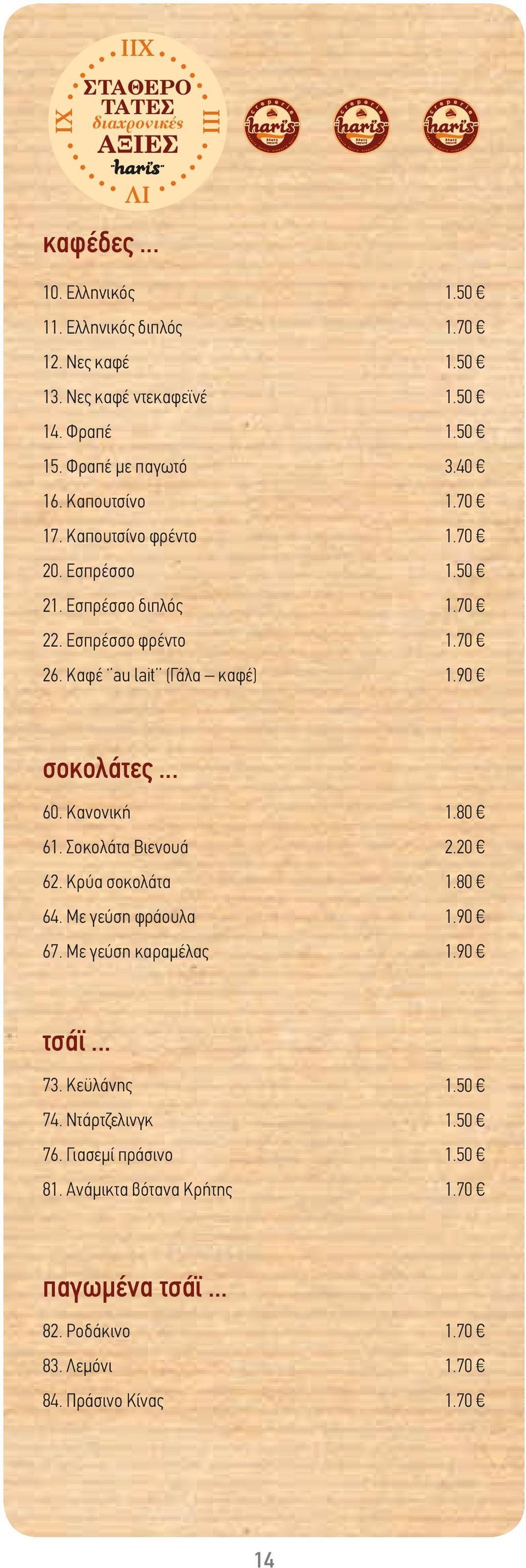40 1.50 1.90 σοκολάτες... 60. Κανονική 61. Σοκολάτα Βιενουά 62. Κρύα σοκολάτα 64. Με γεύση φράουλα 67. Με γεύση καραμέλας 1.80 2.20 1.80 1.90 1.90 τσάϊ.